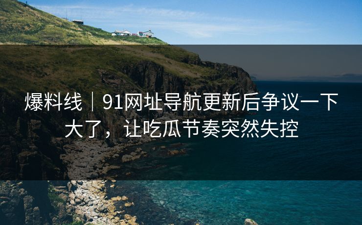 爆料线｜91网址导航更新后争议一下大了，让吃瓜节奏突然失控