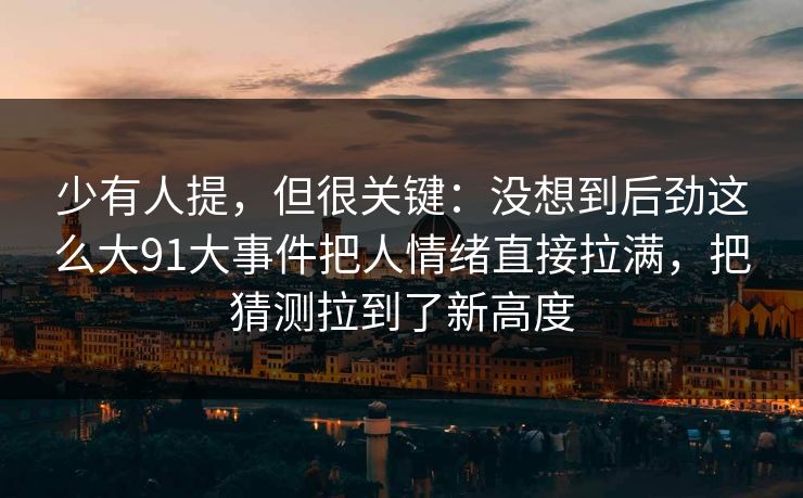 少有人提，但很关键：没想到后劲这么大91大事件把人情绪直接拉满，把猜测拉到了新高度