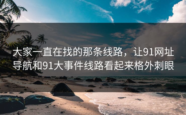 大家一直在找的那条线路，让91网址导航和91大事件线路看起来格外刺眼
