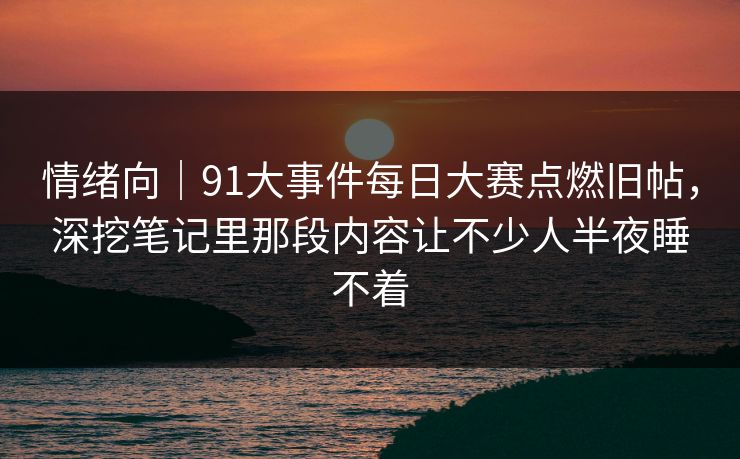 情绪向｜91大事件每日大赛点燃旧帖，深挖笔记里那段内容让不少人半夜睡不着