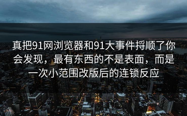 真把91网浏览器和91大事件捋顺了你会发现，最有东西的不是表面，而是一次小范围改版后的连锁反应