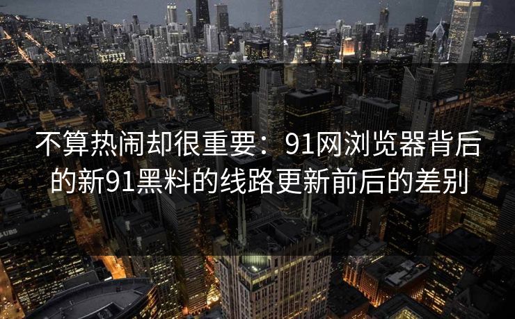 不算热闹却很重要：91网浏览器背后的新91黑料的线路更新前后的差别
