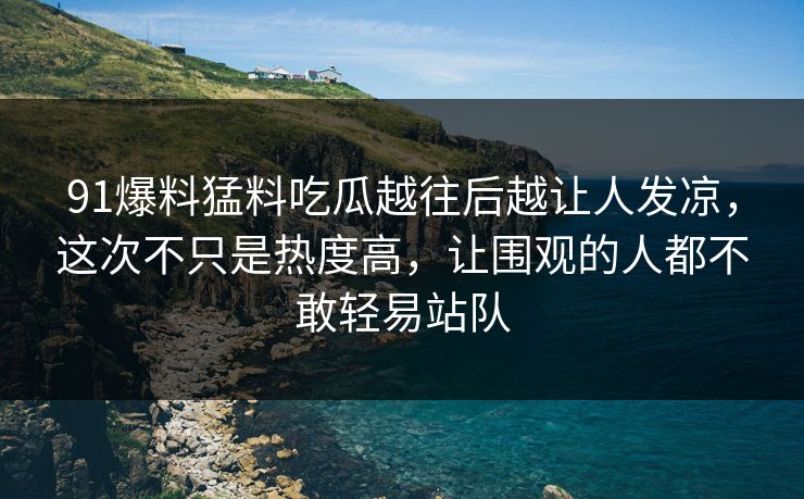 91爆料猛料吃瓜越往后越让人发凉，这次不只是热度高，让围观的人都不敢轻易站队