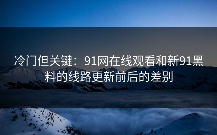 冷门但关键：91网在线观看和新91黑料的线路更新前后的差别
