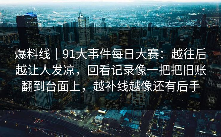 爆料线｜91大事件每日大赛：越往后越让人发凉，回看记录像一把把旧账翻到台面上，越补线越像还有后手