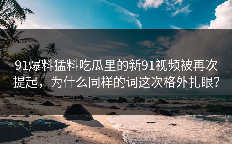 91爆料猛料吃瓜里的新91视频被再次提起，为什么同样的词这次格外扎眼？