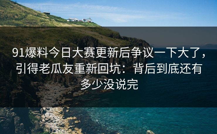 91爆料今日大赛更新后争议一下大了，引得老瓜友重新回坑：背后到底还有多少没说完