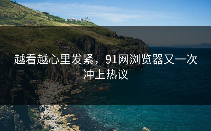 越看越心里发紧，91网浏览器又一次冲上热议