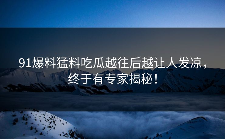 91爆料猛料吃瓜越往后越让人发凉，终于有专家揭秘！