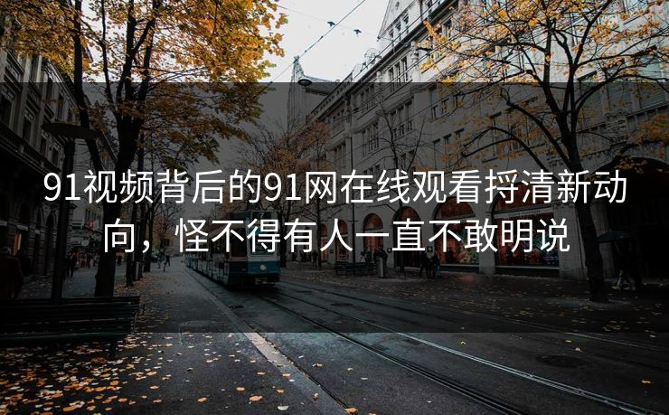 91视频背后的91网在线观看捋清新动向，怪不得有人一直不敢明说
