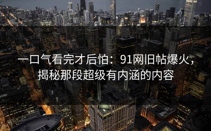 一口气看完才后怕：91网旧帖爆火，揭秘那段超级有内涵的内容