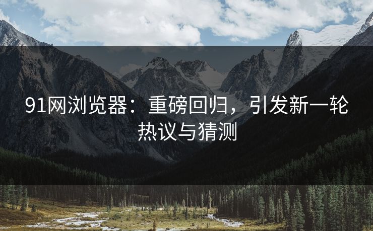 91网浏览器：重磅回归，引发新一轮热议与猜测