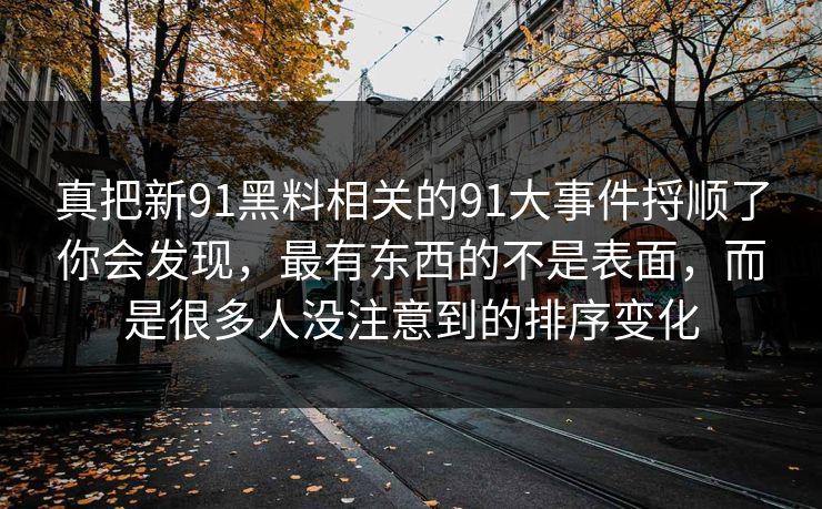 真把新91黑料相关的91大事件捋顺了你会发现，最有东西的不是表面，而是很多人没注意到的排序变化