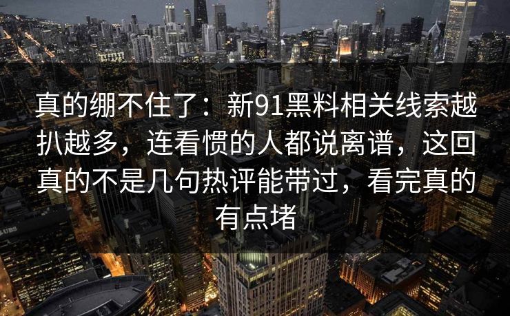 真的绷不住了：新91黑料相关线索越扒越多，连看惯的人都说离谱，这回真的不是几句热评能带过，看完真的有点堵