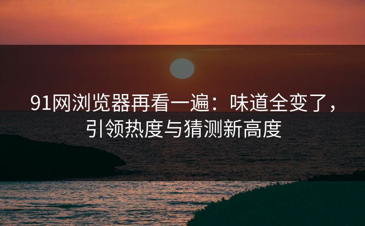 91网浏览器再看一遍：味道全变了，引领热度与猜测新高度