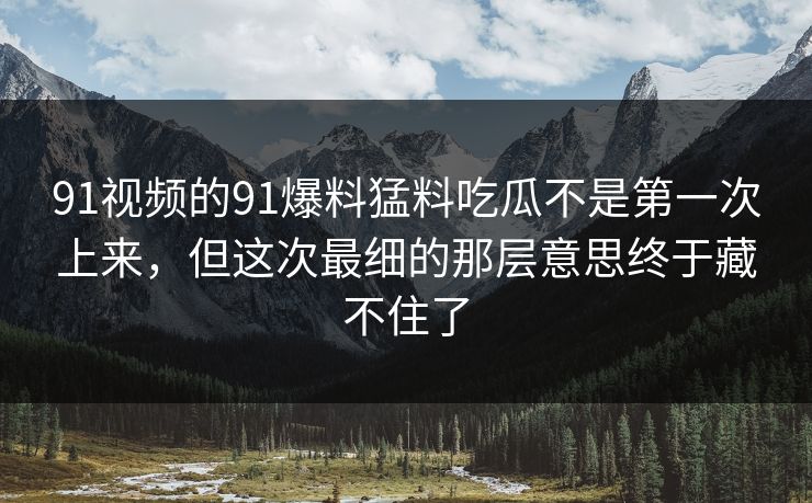 91视频的91爆料猛料吃瓜不是第一次上来，但这次最细的那层意思终于藏不住了
