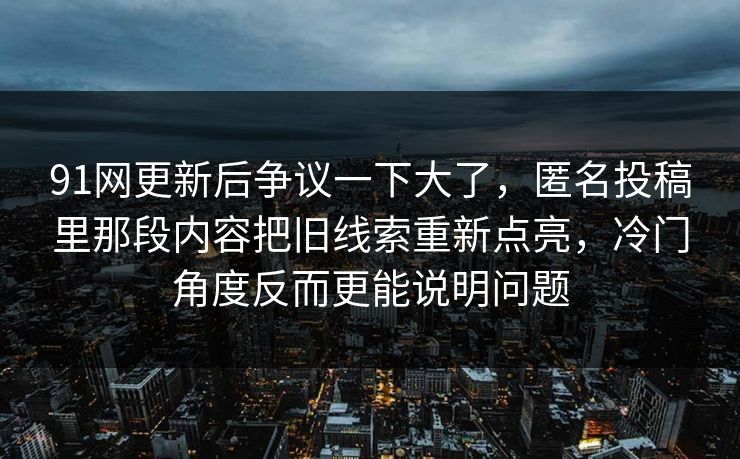 91网更新后争议一下大了，匿名投稿里那段内容把旧线索重新点亮，冷门角度反而更能说明问题