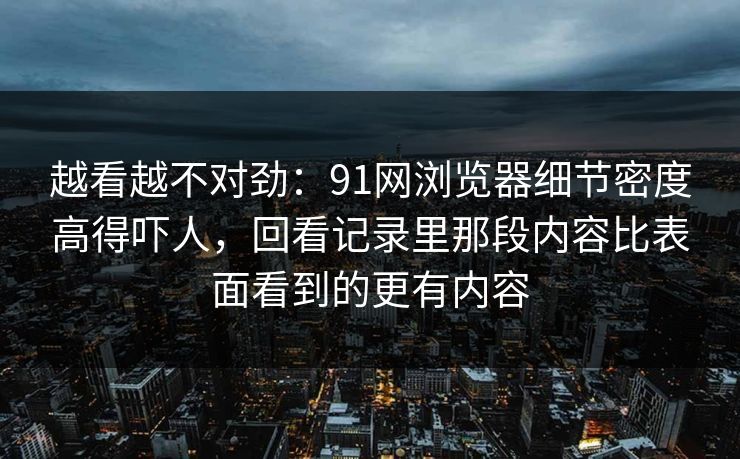 越看越不对劲：91网浏览器细节密度高得吓人，回看记录里那段内容比表面看到的更有内容