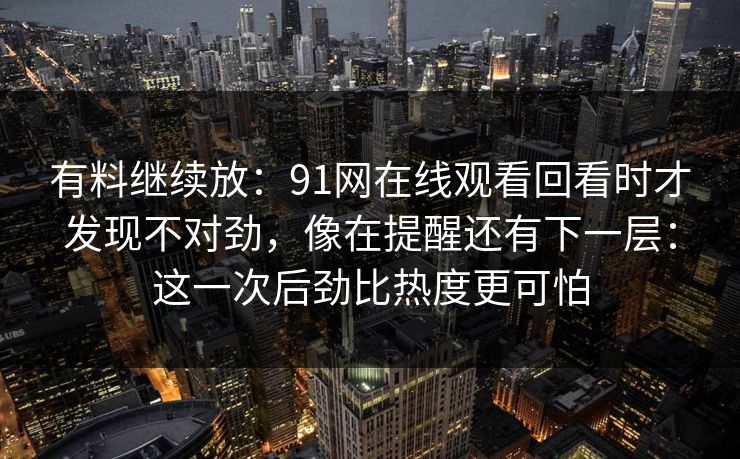 有料继续放：91网在线观看回看时才发现不对劲，像在提醒还有下一层：这一次后劲比热度更可怕