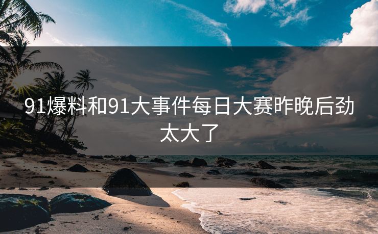 91爆料和91大事件每日大赛昨晚后劲太大了