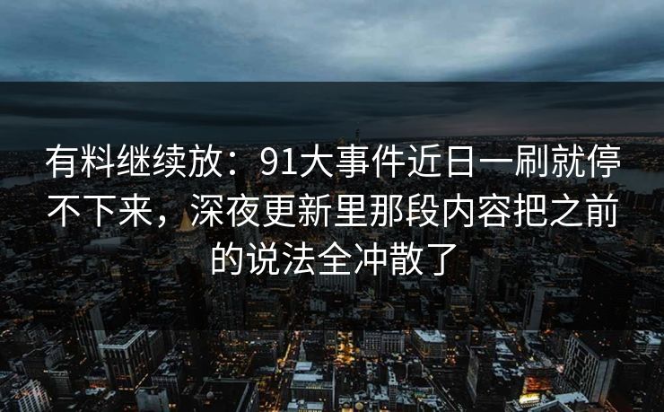 有料继续放：91大事件近日一刷就停不下来，深夜更新里那段内容把之前的说法全冲散了