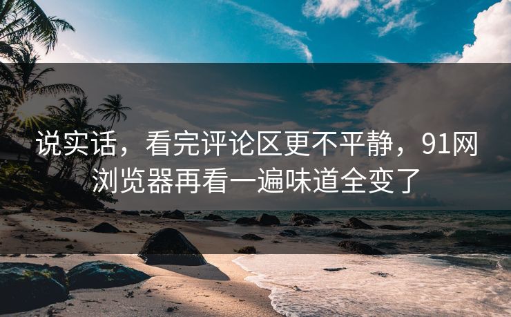 说实话，看完评论区更不平静，91网浏览器再看一遍味道全变了