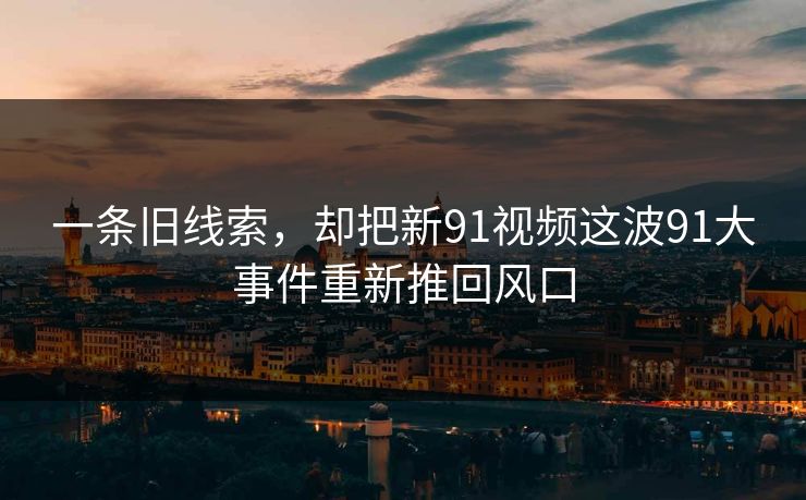 一条旧线索，却把新91视频这波91大事件重新推回风口