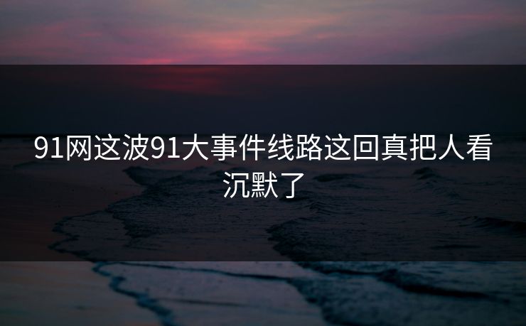 91网这波91大事件线路这回真把人看沉默了