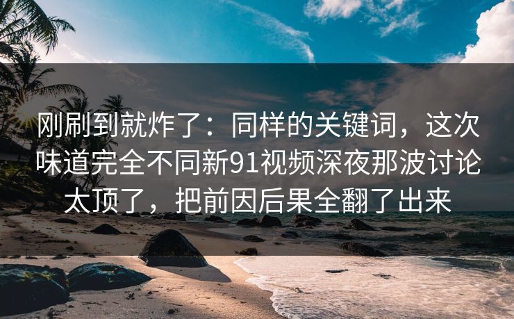 刚刷到就炸了：同样的关键词，这次味道完全不同新91视频深夜那波讨论太顶了，把前因后果全翻了出来