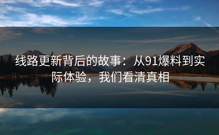 线路更新背后的故事：从91爆料到实际体验，我们看清真相