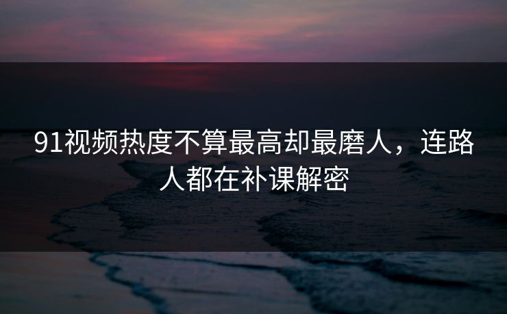 91视频热度不算最高却最磨人，连路人都在补课解密