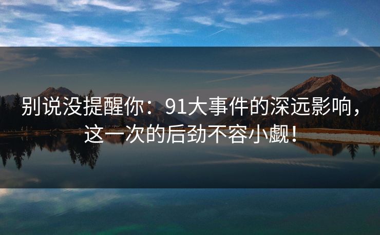 别说没提醒你：91大事件的深远影响，这一次的后劲不容小觑！