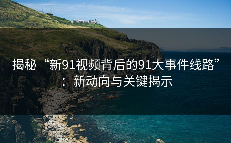揭秘“新91视频背后的91大事件线路”：新动向与关键揭示