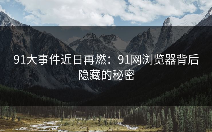 91大事件近日再燃：91网浏览器背后隐藏的秘密