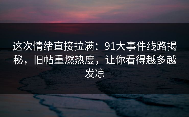 这次情绪直接拉满：91大事件线路揭秘，旧帖重燃热度，让你看得越多越发凉