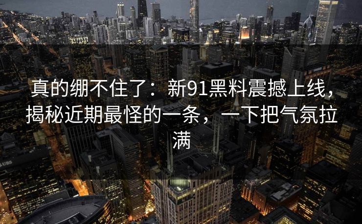 真的绷不住了：新91黑料震撼上线，揭秘近期最怪的一条，一下把气氛拉满