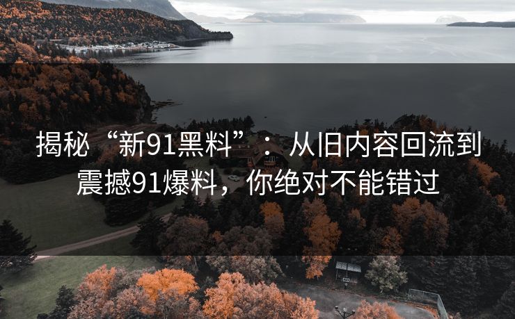 揭秘“新91黑料”：从旧内容回流到震撼91爆料，你绝对不能错过