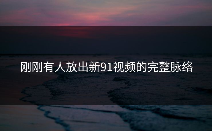 刚刚有人放出新91视频的完整脉络