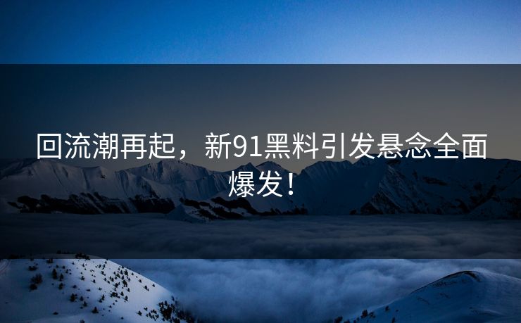 回流潮再起，新91黑料引发悬念全面爆发！