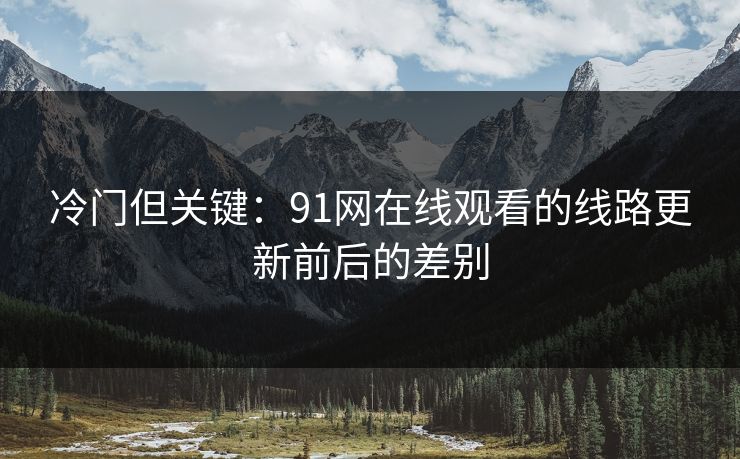 冷门但关键：91网在线观看的线路更新前后的差别