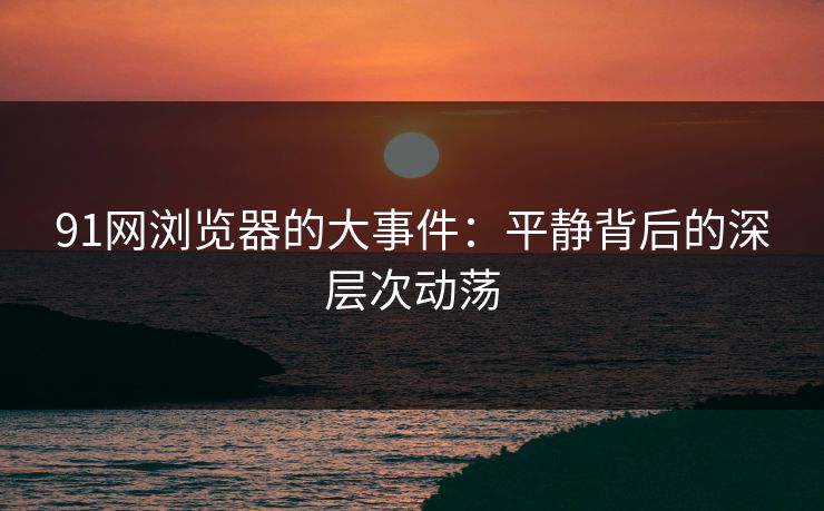 91网浏览器的大事件：平静背后的深层次动荡
