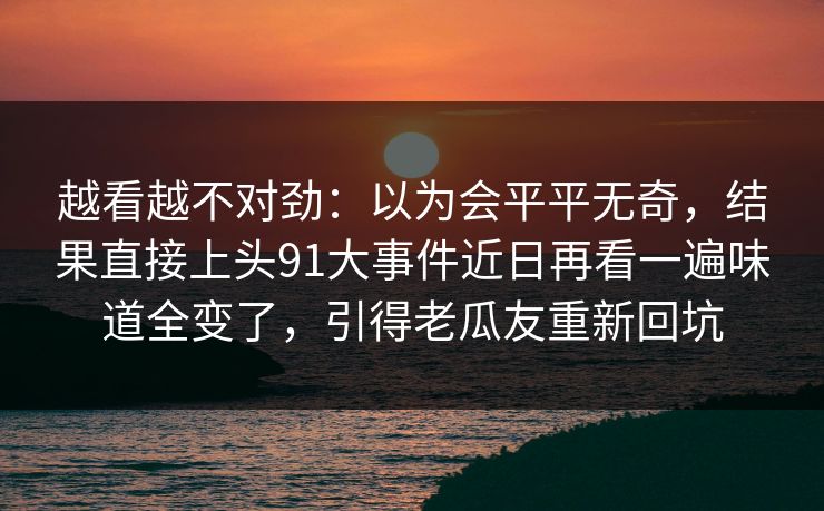 越看越不对劲：以为会平平无奇，结果直接上头91大事件近日再看一遍味道全变了，引得老瓜友重新回坑