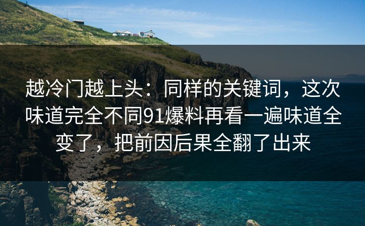越冷门越上头：同样的关键词，这次味道完全不同91爆料再看一遍味道全变了，把前因后果全翻了出来