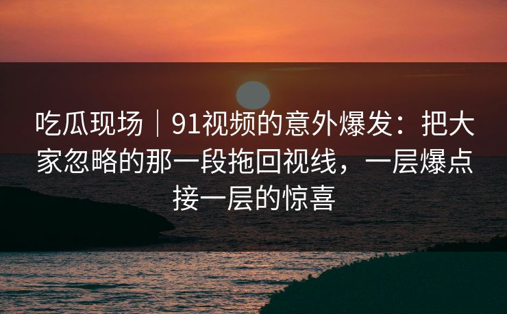 吃瓜现场｜91视频的意外爆发：把大家忽略的那一段拖回视线，一层爆点接一层的惊喜