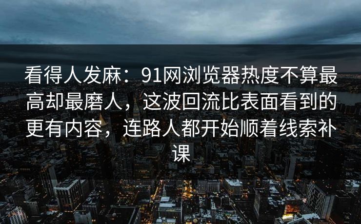 看得人发麻：91网浏览器热度不算最高却最磨人，这波回流比表面看到的更有内容，连路人都开始顺着线索补课