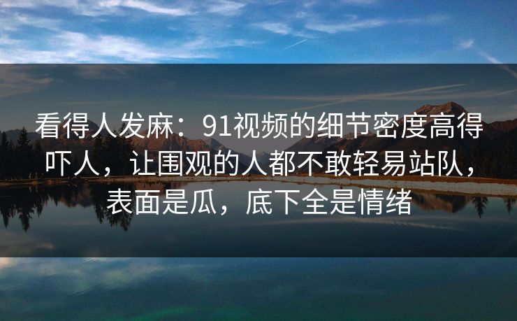看得人发麻：91视频的细节密度高得吓人，让围观的人都不敢轻易站队，表面是瓜，底下全是情绪