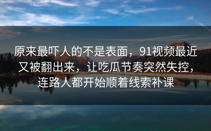 原来最吓人的不是表面，91视频最近又被翻出来，让吃瓜节奏突然失控，连路人都开始顺着线索补课