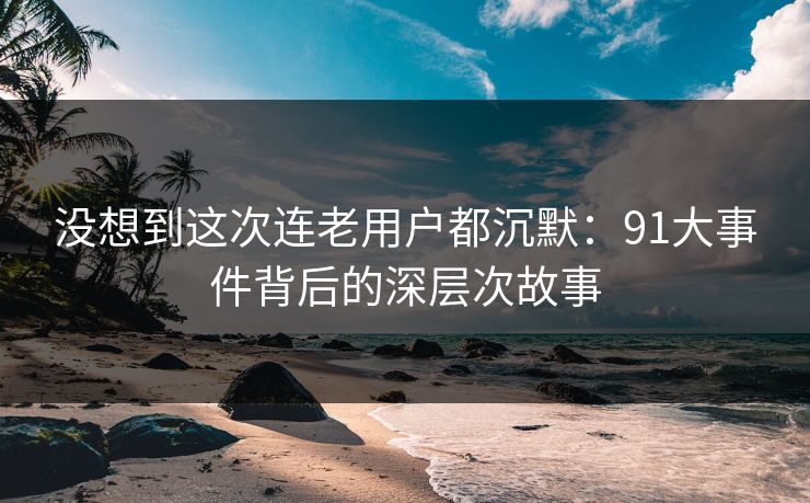 没想到这次连老用户都沉默：91大事件背后的深层次故事