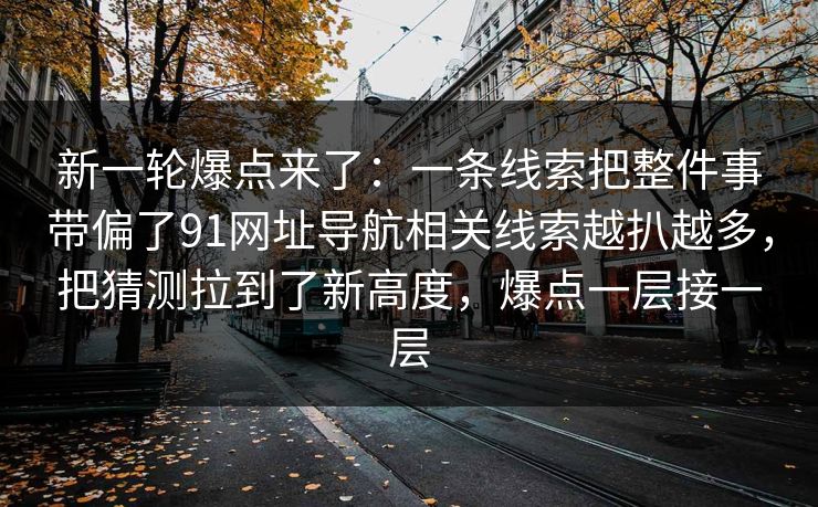 新一轮爆点来了：一条线索把整件事带偏了91网址导航相关线索越扒越多，把猜测拉到了新高度，爆点一层接一层