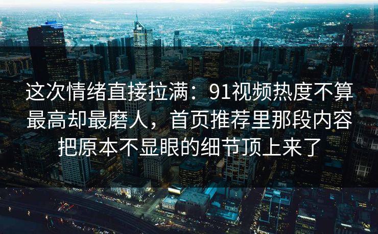 这次情绪直接拉满：91视频热度不算最高却最磨人，首页推荐里那段内容把原本不显眼的细节顶上来了